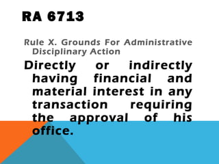 RA 6713
Rule X. Grounds For Administrative
Disciplinary Action
Directly or indirectly
having financial and
material interest in any
transaction requiring
the approval of his
office.
 