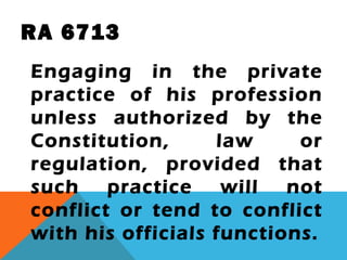 RA 6713
Engaging in the private
practice of his profession
unless authorized by the
Constitution, law or
regulation, provided that
such practice will not
conflict or tend to conflict
with his officials functions.
 