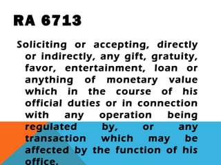 RA 6713
Soliciting or accepting, directly
or indirectly, any gift, gratuity,
favor, entertainment, loan or
anything of monetary value
which in the course of his
official duties or in connection
with any operation being
regulated by, or any
transaction which may be
affected by the function of his
office.
 