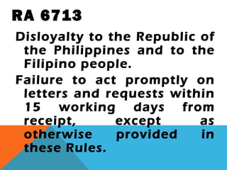 RA 6713
Disloyalty to the Republic of
the Philippines and to the
Filipino people.
Failure to act promptly on
letters and requests within
15 working days from
receipt, except as
otherwise provided in
these Rules.
 