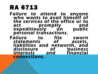 RA 6713
Failure to attend to anyone
who wants to avail himself of
the services of the office or to
act promptly and
expeditiously on public
personal transactions.
Failure to file sworn
statements of assets,
liabilities and networth, and
disclosure of business
interests and financial
connections.
 
