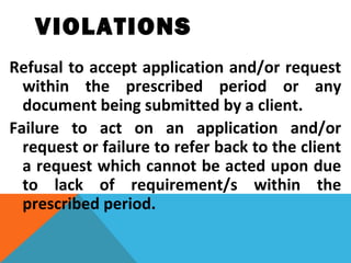 VIOLATIONS
Refusal to accept application and/or request
within the prescribed period or any
document being submitted by a client.
Failure to act on an application and/or
request or failure to refer back to the client
a request which cannot be acted upon due
to lack of requirement/s within the
prescribed period.
 