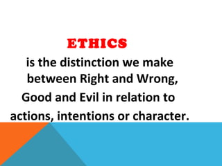 ETHICS
is the distinction we make
between Right and Wrong,
Good and Evil in relation to
actions, intentions or character.
 