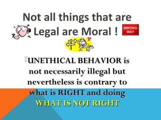 Not all things that are
Legal are Moral !
UNETHICAL BEHAVIOR isUNETHICAL BEHAVIOR is
not necessarily illegal butnot necessarily illegal but
nevertheless is contrary tonevertheless is contrary to
what is RIGHT and doingwhat is RIGHT and doing
WHAT IS NOT RIGHTWHAT IS NOT RIGHT
 