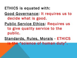ETHICS is equated with:
Good Governance: It requires us to
decide what is good.
Public Service Ethics: Requires us
to give quality service to the
public.
Standards, Rules, Morals - ETHICS
is the “science of human duty”.
 