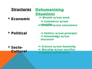 Dehumanizing
Situations
StructuresStructures
 EconomicEconomic
 PoliticalPolitical
 Socio-Socio-
CulturalCultural
 Commerce w/out
morality
 Politics w/out principle
 Knowledge w/out
character
 Worship w/out sacrifice
 Culture w/out spirit
 Wealth w/out work
 Leisure w/out conscience
 Science w/out humanity
 