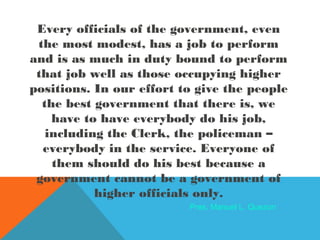 Every officials of the government, even
the most modest, has a job to perform
and is as much in duty bound to perform
that job well as those occupying higher
positions. In our effort to give the people
the best government that there is, we
have to have everybody do his job,
including the Clerk, the policeman –
everybody in the service. Everyone of
them should do his best because a
government cannot be a government of
higher officials only.
Pres. Manuel L. Quezon
 