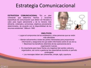 Estrategia Comunicacional
ESTRATEGIA COMUNICACIONAL “Es un plan
coherente que determina hechos y acciones
especificas de comunicación que deben ser llevados a
cabo para lograr plenamente y de la menera más
eficiente, ordenada y armoniosa, objetivos previamente
determinados, de acuerdo con la disponibilidad de los
recursos existentes”. Billouro 1992

                                          ONEJTIVOS:
            • Lograr el compromiso de los empleados y otras personas que se verán
                                            más afectadas
             • Alentar activamente a todas las partes interesadas para proporcionar
                 información y asegurarse de que estén informados sobre el uso de su
                  • Maximizar los beneficios obtenidos de las operaciones de la
                                         organización nuevas.
              • Es importante para hacer frente a la magnitud del cambio cultural y
                organizativo, así como a gestionar las expectativas durante un período
                                              prolongado.
                  • Los mensajes deben ser coherentes, simple, ágil y oportuna




                                                                                         4
 