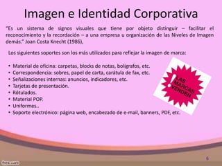 Imagen e Identidad Corporativa
“Es un sistema de signos visuales que tiene por objeto distinguir – facilitar el
reconocimiento y la recordación – a una empresa u organización de las Niveles de Imagen
demás.” Joan Costa Knecht (1986),

 Los siguientes soportes son los más utilizados para reflejar la imagen de marca:

 •   Material de oficina: carpetas, blocks de notas, bolígrafos, etc.
 •   Correspondencia: sobres, papel de carta, carátula de fax, etc.
 •   Señalizaciones internas: anuncios, indicadores, etc.
 •   Tarjetas de presentación.
 •   Rótulados.
 •   Material POP.
 •   Uniformes..
 •   Soporte electrónico: página web, encabezado de e-mail, banners, PDF, etc.




                                                                                    6
 