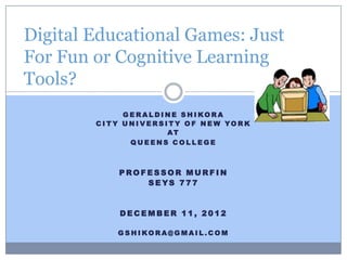 Digital Educational Games: Just
For Fun or Cognitive Learning
Tools?
                G E RALDINE S H I KORA
        C I T Y U N I V E R S I T Y O F N E W YO R K
                               AT
                  QUEENS COLLEGE



              PROFESSOR MURFIN
                  S E YS 7 7 7


              DECEMBER 11, 2012

              G S HIKORA@GMAIL.COM
 