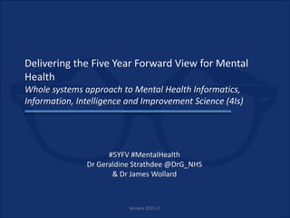 Delivering the Five Year Forward View for Mental
Health
Whole systems approach to Mental Health Informatics,
Information, Intelligence and Improvement Science (4Is)
#5YFV #MentalHealth
Dr Geraldine Strathdee @DrG_NHS
& Dr James Wollard
January 2015 v1
 