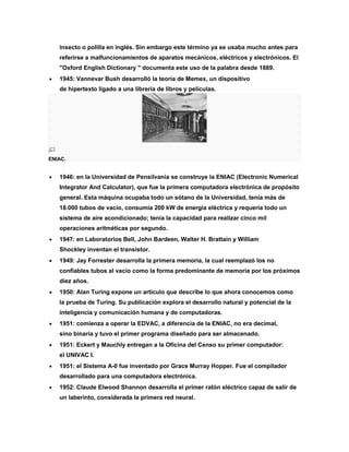 insecto o polilla en inglés. Sin embargo este término ya se usaba mucho antes para
referirse a malfuncionamientos de aparatos mecánicos, eléctricos y electrónicos. El
"Oxford English Dictionary " documenta este uso de la palabra desde 1889.
 1945: Vannevar Bush desarrolló la teoría de Memex, un dispositivo
de hipertexto ligado a una librería de libros y películas.
ENIAC.
 1946: en la Universidad de Pensilvania se construye la ENIAC (Electronic Numerical
Integrator And Calculator), que fue la primera computadora electrónica de propósito
general. Esta máquina ocupaba todo un sótano de la Universidad, tenía más de
18.000 tubos de vacío, consumía 200 kW de energía eléctrica y requería todo un
sistema de aire acondicionado; tenía la capacidad para realizar cinco mil
operaciones aritméticas por segundo.
 1947: en Laboratorios Bell, John Bardeen, Walter H. Brattain y William
Shockley inventan el transistor.
 1949: Jay Forrester desarrolla la primera memoria, la cual reemplazó los no
confiables tubos al vacío como la forma predominante de memoria por los próximos
diez años.
 1950: Alan Turing expone un artículo que describe lo que ahora conocemos como
la prueba de Turing. Su publicación explora el desarrollo natural y potencial de la
inteligencia y comunicación humana y de computadoras.
 1951: comienza a operar la EDVAC, a diferencia de la ENIAC, no era decimal,
sino binaria y tuvo el primer programa diseñado para ser almacenado.
 1951: Eckert y Mauchly entregan a la Oficina del Censo su primer computador:
el UNIVAC I.
 1951: el Sistema A-0 fue inventado por Grace Murray Hopper. Fue el compilador
desarrollado para una computadora electrónica.
 1952: Claude Elwood Shannon desarrolla el primer ratón eléctrico capaz de salir de
un laberinto, considerada la primera red neural.
 
