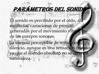 Parámetros del sonido El sonido es percibido por el oído, al recibir las variaciones de presión generadas por el movimiento vibratorio de los cuerpos sonoros.   La usencia perceptible de sonido es el silencio, aunque es una sensación relativa, ya que el silencio absoluto no se da en la naturaleza.                                                           