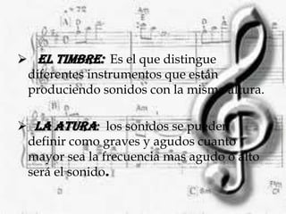 La intensidad:  es la fuerza con la que se produce un sonido dependiendo de la energía.El timbre:  Es el que distingue diferentes instrumentos que están produciendo sonidos con la misma altura.