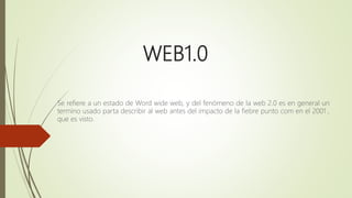 WEB1.0
Se refiere a un estado de Word wide web, y del fenómeno de la web 2.0 es en general un
termino usado parta describir al web antes del impacto de la fiebre punto com en el 2001 ,
que es visto.
 