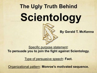 The Ugly Truth Behind

        Scientology
                                  By Gerald T. McKenna



             Specific purpose statement:
To persuade you to join the fight against Scientology.

           Type of persuasive speech: Fact.

Organizational pattern: Monroe's motivated sequence.
 