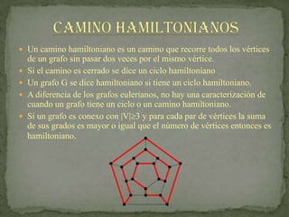  Un camino hamiltoniano es un camino que recorre todos los vértices
    de un grafo sin pasar dos veces por el mismo vértice.
   Si el camino es cerrado se dice un ciclo hamiltoniano
   Un grafo G se dice hamiltoniano si tiene un ciclo hamiltoniano.
   A diferencia de los grafos eulerianos, no hay una caracterización de
    cuando un grafo tiene un ciclo o un camino hamiltoniano.
   Si un grafo es conexo con |V| 3 y para cada par de vértices la suma
    de sus grados es mayor o igual que el número de vértices entonces es
    hamiltoniano.
 