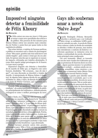 impossível ninguém
detectar a feminilidade
de Félix Khoury
F
oi Félix entrar em cena em Amor à Vida para
se tornar o mais novo queridinho dos críticos e
do público. Não precisou de dez minutos para
Mateus Solano entrar nos assuntos mais comenta-
dos do Twitter e assim ficar por quase todos os dez
capítulos já exibidos.
Nas cenas iniciais, e repletas de licenças poéticas,
o público se encantou com a vilania do personagem:
a frase “Meu amor, genética não tem nada haver com
cabelo tingido”, após contar à irmã que ela era ado-
tada, foi apenas uma das que se seguiram-se causan-
do impacto, reforçadas por trejeitos afeminados. E
como diria aquele antigo personagem de Jô Soares:
é aí que mora o perigo.
Impossível ninguém não detectar a feminilida-
de do marido de Edite que, ao flagrá-lo com outro
homem, desabafou: ”Me avisaram... mas ele não é
gay?”, em uma discussão ao descobrir a traição do
marido. A interpretação de Mateus Solano é magis-
tral. Se alguém tinha alguma dúvida do seu talento,
ali findou-se. Além, é claro, da direção de Wolf Maya
e do texto de Walcyr Carrasco, que caprichou após
um primeiro capítulo canastrão.
Quando Félix se justificou: “Não é opção, mas
condição”, ele acabou ganhando a simpatia do públi-
co, principalmente dos militantes e, definitivamente,
consagrou-se como o melhor personagem da nove-
la.
Félix é lindo, rico e o grande vilão da trama. Jogou
a sobrinha na caçamba após chamá-la de “Ratinha”,
além de usar inúmeros comentários e gírias gays
como: “fizeram a elza” e “é um tipão de deixar qual-
quer mulher molhadinha”. O personagem é maravi-
lhoso, e permite a Solano mostrar todo o seu talento.
O personagem acaba discutindo um tema comum na
sociedade,masforadofoco:abissexualidade.Porém,
como toda novela, existe o lado negativo. A pinta que
Félix dá é demais para quem está no armário. Soa
tão piada quantos os erros de continuidade de Salve
Jorge, o que faz o personagem acalentar o tipo mais
comum nas novelas brasileiras: o gay afeminado.
Walcyr Carrasco promete outros dois grandes
personagens gays: Niko e Eron, ao tocar no assunto
sobre nova família. É esperar para ver. Até aqui, a
cotação: é Ótimo.
Gays não souberam
amar a novela
“Salve Jorge”
Quando Rosângela (Paloma Bernardi)
abordou o primeiro gay a ser traficado
em Salve Jorge, os militantes LGBTs pode-
riam ter entrado em ação. A novela de Glória
Perez colocou o dedo na ferida da sociedade
ao abordar o tráfico de pessoas, mas muitos
não entenderam o contexto da história e re-
solveram questionar os inúmeros erros de
edição e continuidade da novela, deixando o
tema principal como coadjuvante.
Um erro tremendo. Afinal, os travestis
são um dos mais visados dos traficantes que,
com as promessas de fazerem shows no exte-
rior – alguns querem mesmo é se prostituir,
também é verdade –, acabam caindo em ver-
dadeiras armadilhas, como mostrou a no-
velista com a transexual Anita (Maria Clara
Spinelli) e pela travesti Patrícia Araújo.
Aproveitar o gancho para abordar outro
assunto pertinente à sociedade, que é a cri-
minalização da homofobia, deveria ter acon-
tecido mas não o fizeram. Não se soube apro-
veitar a repercussão de uma novela das nove,
certamente por pura falta de discernimento
quanto a interpretação de texto, ou pelo sim-
ples medo de dar a cara para bater. Será que
aqui elas também não são vítimas de escravi-
dão? Será que a escravidão só existe lá fora?
É só mais uma demonstração do quanto
o gay, no Brasil, mais está preocupado com a
festa e o glamour, e deixa o social e a militân-
cia de lado. Lamentável.
opinião
da reDação da reDação
reProdução
10
 