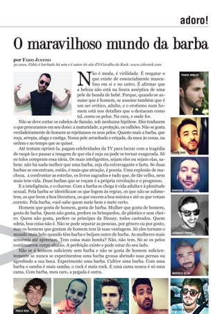 adoro!
N
ão é moda, é virilidade. É resgatar o
que existe de essencialmente mascu-
lino em si e no outro. É afirmar que
a beleza não está na lisura asséptica de uma
pele de bunda de bebê. Porque, quando se as-
sume que é homem, se assume também que é
um ser erótico, adulto, e o erotismo num ho-
mem está nos detalhes que o destacam como
tal, como os pelos. Na cara, e onde for.
Não se deve cortar os cabelos de Sansão, sob nenhuma hipótese. Eles traduzem
o que procuramos em seu dono: a maturidade, a proteção, os culhões. Não se gosta
verdadeiramente de homem se rejeitamos os seus pelos. Quanto mais a barba, que
roça, arrepia, afaga e castiga. Nossa pele arranhada e eriçada, da nuca às coxas, na
ordem e no tempo que se quiser.
Até tentam oprimí-la, pagam celebridades da TV para lucrar com a tragédia
de raspá-la e passar a imagem de que ela é suja ou pode se tornar exagerada. Só
os tolos compram essa ideia. Os mais inteligentes, sejam eles ou sejam elas, sa-
bem: não há nada melhor que uma barba, seja ela extravagante e farta. Se duas
barbas se encontram, então, é mais que atração, é poesia. Uma explosão de ma-
cheza, a confrontar as estrelas, os livros sagrados e tudo que, de tão velho, nem
mais tem vida. Duas barbas que se roçam é a própria revolução e o progresso.
E a inteligência, e o charme. Com a barba se chega à vida adulta e à plenitude
sexual. Pela barba se identificam os que fogem às regras, os que não se subme-
tem, os que leem a boa literatura, os que ouvem a boa música e até os que votam
correto. Pela barba, você sabe quem mete bem e mete certo.
Homem que gosta de homem, gosta de barba. Mulher que gosta de homem,
gosta de barba. Quem não gosta, prefere os brinquedos, de plástico e sem chei-
ro. Quem não gosta, prefere os príncipes da Disney, todos castrados. Quem
odeia, boa coisa não é. Não se pode separar as pessoas, por gênero ou por gosto,
mas os homens que gostam de homem tem lá suas vantagens. Só eles tornam o
mundo mais belo quando têm barba e beijam outro de barba. As mulheres mais
sensíveis até apreciam. Tem coisa mais bonita? Não, não tem. Só se os pelos
continuarem corpo abaixo. A perfeição existe e pode estar do seu lado.
Não se é homem suficiente sem barba e não se gosta de homem suficien-
temente se nunca se experimentou uma barba grossa abrindo suas pernas ou
agredindo a sua boca. Experimente uma barba. Cultive uma barba. Com uma
barba o samba é mais samba, o rock é mais rock. E uma cama nunca é só uma
cama. Com barba, meu caro, a pegada é outra.
O maravilhoso mundo da barba
por fÁBio Justino
30 anos, Fábio é barbudo há sete e é autor do site d’O Caralho do Rock: www.cdorock.com
tHiagO araUJO
edder dias
HenriQUe castanHeirO
leOnardO pradO
MarcelO silva
rOdrigO saMpaiOtiagO castrOrenat0 gUrgelraOni liMapaUlO rUiZ
 