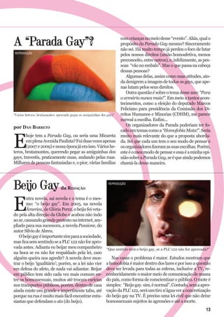 A “Parada Gay”?
por Dan Barreto
E
hoje tem a Parada Gay, ou seria uma Micareta
emplenaAvenidaPaulista?Fuiduasvezesapenas
(2007e2009)enessaépocajáeraisso.Várioshe-
teros, brutamontes, querendo pegar as amiguinhas dos
gays, travestis, praticamente nuas, andando pelas ruas.
Milhares de pessoas fantasiadas e, o pior, várias famílias
Beijo Gay
E
ntra novela, sai novela e o tema é o mes-
mo: “o beijo gay”. Em 2005, na novela
Ámerica, de Glória Perez, o beijo foi veta-
do pela alta direção da Globo e acabou não indo
aoar,causandograndeprotestonainternet,am-
pliado para sua sucessora, a novela Passione, do
autor Silvio de Abreu.
Obeijogayéimportantesimparaasociedade,
masficasemsentindoseaPLC122nãoforapro-
vada antes. Adianta eu beijar meu companheiro
na boca se eu não for respaldado pela lei, caso
alguém queira nos agredir? A novela deve mos-
trar o beijo ‘igualitário’; porém, se a lei não vier
em defesa do afeto, de nada vai adiantar. Beijar
em público tem sido cada vez mais comum en-
tre os homossexuais, muitos até trocam carícias
nos transportes públicos, porém, dentro de casa
ainda existe um grande e impertinente tabu, até
porque na rua é muito mais fácil encontrar entu-
siastas que defendam o ato (do beijo).
comcriançasnomeiodesse“evento”.Aliás,qualo
propósito da Parada Gay mesmo? Sinceramente
não sei. Há muito tempo já perdeu o foco de lutar
pelos nossos direitos (união homoafetiva, menos
preconceito, entre outros), e, infelizmente, as pes-
soas “vão no embalo”. Mas o que passa na cabeça
dessas pessoas?
Algumas delas, assim como suas atitudes, ain-
da denigrem a imagem de todos os gays, que ape-
nas lutam pelos seus direitos.
Outra questão é sobre o tema desse ano: “Para
o armário nunca mais!”. Em meio a tantos acon-
tecimentos, como a eleição do deputado Marcos
Feliciano para presidência da Comissão dos Di-
reitos Humanos e Minorias (CDHM), me parece
surreal a escolha. Enfim...
Os organizadores da Parada poderiam ter fo-
cado em temas como a “Homofobia Mata!”. Seria
muito mais relevante do que a proposta aborda-
da. Sei que cada um tem o seu modo de pensar e
osorganizadoresfizeramassuasescolhas.Porém,
esteéomeumododepensareessaéaminhaopi-
niãosobreaParadaGay,seéqueaindapodemos
chamá-la dessa maneira.
Nas casas o problema é maior. Estudos mostram que
a homofobia é maior dentro dos lares e por isso a questão
deve ser levada para todas as esferas, inclusive a TV, re-
conhecidamente o maior meio de comunicação de massa
do país, como forma de conscientizar o público. O mote é
simples: “Beijogay.sim,énormal”.Contudo,semaapro-
vação da PLC 122, será um tiro n’água ver a concretização
do beijo gay na TV. É preciso uma lei civil que não deixe
homossexuais sujeitos às agressões e até a morte.
“Vários heteros, brutamontes, querendo pegar as amiguinhas dos gays”
“Que sentido terá o beijo gay, se a PLC 122 não for aprovada?”
da Redação
reprodução
reprodução
13
 