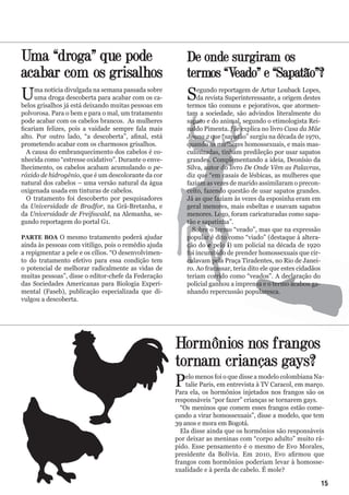 Uma “droga” que pode
acabar com os grisalhos
Uma notícia divulgada na semana passada sobre
uma droga descoberta para acabar com os ca-
belos grisalhos já está deixando muitas pessoas em
polvorosa. Para o bem e para o mal, um tratamento
pode acabar com os cabelos brancos. As mulheres
ficariam felizes, pois a vaidade sempre fala mais
alto. Por outro lado, “a descoberta”, afinal, está
prometendo acabar com os charmosos grisalhos.
A causa do embranquecimento dos cabelos é co-
nhecida como “estresse oxidativo”. Durante o enve-
lhecimento, os cabelos acabam acumulando o pe-
róxido de hidrogênio, que é um descolorante da cor
natural dos cabelos – uma versão natural da água
oxigenada usada em tinturas de cabelos.
O tratamento foi descoberto por pesquisadores
da Universidade de Bradfor, na Grã-Bretanha, e
da Universidade de Freifswald, na Alemanha, se-
gundo reportagem do portal G1.
PARTE BOA O mesmo tratamento poderá ajudar
ainda às pessoas com vitiligo, pois o remédio ajuda
a repigmentar a pele e os cílios. “O desenvolvimen-
to do tratamento efetivo para essa condição tem
o potencial de melhorar radicalmente as vidas de
muitas pessoas”, disse o editor-chefe da Federação
das Sociedades Americanas para Biologia Experi-
mental (Faseb), publicação especializada que di-
vulgou a descoberta.
Hormônios nos frangos
tornam crianças gays?
Pelo menos foi o que disse a modelo colombiana Na-
talie Paris, em entrevista à TV Caracol, em março.
Para ela, os hormônios injetados nos frangos são os
responsáveis “por fazer” crianças se tornarem gays.
“Os meninos que comem esses frangos estão come-
çando a virar homossexuais”, disse a modelo, que tem
39 anos e mora em Bogotá.
Ela disse ainda que os hormônios são responsáveis
por deixar as meninas com “corpo adulto” muito rá-
pido. Esse pensamento é o mesmo de Evo Morales,
presidente da Bolívia. Em 2010, Evo afirmou que
frangos com hormônios poderiam levar à homosse-
xualidade e à perda de cabelo. É mole?
De onde surgiram os
termos “Veado” e “Sapatão”?
Segundo reportagem de Artur Louback Lopes,
da revista Superinteressante, a origem destes
termos tão comuns e pejorativos, que atormen-
tam a sociedade, são advindos literalmente do
sapato e do animal, segundo o etimologista Rei-
naldo Pimenta. Ele explica no livro Casa da Mãe
Joana 2 que “sapatão” surgiu na década de 1970,
quando as mulheres homossexuais, e mais mas-
culinizadas, tinham predileção por usar sapatos
grandes. Complementando a ideia, Deonísio da
Silva, autor do livro De Onde Vêm as Palavras,
diz que “em casais de lésbicas, as mulheres que
faziam as vezes de marido assimilaram o precon-
ceito, fazendo questão de usar sapatos grandes.
Já as que faziam às vezes da esposinha eram em
geral menores, mais esbeltas e usavam sapatos
menores. Logo, foram caricaturadas como sapa-
tão e sapatinha”.
Sobre o termo “veado”, mas que na expressão
popular é dito como “viado” (destaque à altera-
ção do e pelo i) um policial na década de 1920
foi incumbido de prender homossexuais que cir-
culavam pela Praça Tiradentes, no Rio de Janei-
ro. Ao fracassar, teria dito ele que estes cidadãos
teriam corrido como “veados”. A declaração do
policial ganhou a imprensa e o termo acabou ga-
nhando repercussão popularesca.
15
 