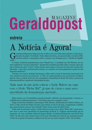 A Notícia é Agora!
G
eraldopost|Magazine chega para dar ao leitor uma nova alternativa quando se trata de pu-
blicaçõesdogêneroVariedades.Nestaediçãodeestreia,umespecialsobreocircuitoLGBT,
reunindo opinião e reportagens sobre o assunto, com destaque para a “Parada do Orgulho
LGBT.”
O evento, conhecido popularmente como “Parada Gay”, é analisado por Dan Barreto, em um
textoexplícitode“umnãoconhecedor”.Quandofoiconvidadoparafalarsobreoassunto,disseque
não se interessava pelo “evento” (assim mesmo entre aspas) e escreveu um texto que levanta uma
discussão: “o gay não se interessa pelo assunto, ou o assunto virou tão popularesco a ponto de não
despertar interesse?”.
O técnico em eventos, Rodrigo Nascimento, reflete sobre o tema de forma bem humorada com
“Seu armário em até em 10x sem juros”. A “PLC 122” ganha destaque com o texto franco de Marco
Morcef, sobre o projeto de lei que visa criminalizar a homofobia no Brasil. Ele critica a postura de
lideranças políticas e questiona a idoneidade da ação.
Fábio Justino, em “O maravilhoso mundo da barba”, defende, com descontração, o charme e a
virilidade que os barbudos possuem. “Com barba, meu caro, a pegada é outra”.
Surge na televisão brasileira o personagem Félix Khoury, interpretado por Mateus Solano, em
Amor à Vida, novela de Walcyr Carrasco, que estreou no dia 20 de maio, conquistando o público
que, anteriormente, pareceu “não entender” Salve Jorge, trama de Glória Perez.
Nada mais do que justo colocar o lindo Mateus na capa com o título “Bicha Má!”, agora que o
ator virou o mais novo queridinho da dramaturgia nacional. É a legítima representação gay do
momento, em uma sociedade repleta de línguas afiadas. Geraldopost|Magazine entrevistou dois
“Félix” da vida real e eles contam como é levar uma vida dupla por conta da sua orientação sexual.
“O fato de eu gostar de homens e mulheres me faz um cara mais completo e feliz”, diz um deles.
Nada mais do que justo colocar o lindo Mateus na capa
com o título “Bicha Má!”, já que ele virou o mais novo
queridinho da dramaturgia nacional...
estreia
Geraldopost
magazine
 
