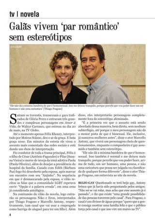 Galãs vivem ‘par romântico’
sem estereótipos
S
aíram os travestis, transexuais e gays trafi-
cados de Glória Perez e entraram três gran-
des e complexos personagens em Amor à
Vida, de Walcyr Carrasco, que estreou no dia 20
de maio, na TV Globo.
Até o momento apenas Félix Khoury, interpre-
tado por Mateus Solano, deu o ar da graça. E bota
graça nisso. Em minutos da estreia ele virou o
assunto mais comentado das redes sociais e está
dando um show de interpretação.
Fio condutor de toda a trama principal, Félix é
o filho de César (Antônio Fagundes) e Pilar (Susa-
na Vieira) e morre de inveja da irmã adotiva Paola
(Paola Oliveira), além de desejar a presidência do
hospital da família. Casado com Edith (Bárbara
Paz) logo foi descoberto pela esposa, após marcar
um encontro com seu “Anjinho”. Na sequência
em que é desmascarado pela esposa, o vilão re-
citou as falas que a comunidade LGBT esperava
ouvir: “Opção é a palavra errada”, em uma cena
já considerada antológica.
Na contramão do vilão da novela, logo entra-
rão os personagens Niko e Eron, interpretados
por Thiago Fragoso e Marcello Antony, respec-
tivamente, (um casal que vai usar a empregada
como barriga de aluguel para ter um filho). Além
tv | novela
“Ele não dá a mínima bandeira de que é homossexual. Isso me deixou tranquilo, porque percebi que vou poder fazer um ser
humano e não uma caricatura” [Thiago Fragoso]
disso, eles interpretarão personagens completa-
mente fora do estereótipo afeminado.
“É a primeira vez que o assunto está sendo
abordado dessa maneira, bem direta, sem nenhum
subterfúgio, até porque o meu personagem não dá
a menor pinta de que é bissexual. Ele, inclusive,
já namorou mulheres antes”, disse o ator Marcello
Antony, que viverá um personagem cheio de ques-
tionamentos, enquanto o companheiro é gay assu-
mido e também sem estereótipo.
“Ele não dá a mínima bandeira de que é homos-
sexual. Isso também é normal e me deixou mais
tranquilo, porque percebi que vou poder fazer, aci-
ma de tudo, um ser humano, uma pessoa, e não
uma caricatura que possa ser julgada ou classifica-
da de qualquer forma diferente”, disse o ator Thia-
go Fragoso, em entrevista ao site da novela.
BEIJO GAY Questionado se terá beijo gay, Antony
brinca que já havia sido perguntando pelos amigos:
“Não sei se vai rolar, mas acho que esse assunto já é
passado”, e diz que existe “uma grande possibilida-
de das pessoas torcerem pelo casal”. Para Fragoso, o
casal é um divisor de águas porque “quero que a gen-
te consiga mostrar uma família feliz e que o público
torça pelo casal e que isso vire um marco na TV”.
divulgação
4
 
