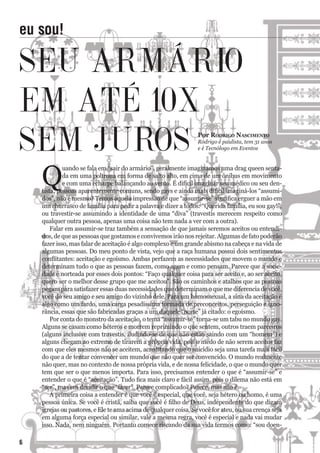 Q
uando se fala em “sair do armário”, geralmente imaginamos uma drag queen senta-
da em uma poltrona em forma de salto alto, em cima de um ônibus em movimento
e com uma echarpe balançando ao vento. É difícil imaginar seu médico ou seu den-
tista, pessoas aparentemente comuns, sendo gays e ainda mais difícil imaginá-los “assumi-
dos”, não é mesmo? Temos aquela impressão de que “assumir-se” significa erguer a mão em
um churrasco de família para pedir a palavra e dizer a todos: “Querida família, eu sou gay!”,
ou travestir-se assumindo a identidade de uma “diva” (travestis merecem respeito como
qualquer outra pessoa, apenas uma coisa não tem nada a ver com a outra).
Falar em assumir-se traz também a sensação de que jamais seremos aceitos ou entendi-
dos, de que as pessoas que gostamos e convivemos irão nos rejeitar. Algumas de fato poderão
fazer isso, mas falar de aceitação é algo complexo e um grande abismo na cabeça e na vida de
algumas pessoas. Do meu ponto de vista, vejo que a raça humana possui dois sentimentos
conflitantes: aceitação e egoísmo. Ambas perfazem as necessidades que movem o mundo e
determinam tudo o que as pessoas fazem, como agem e como pensam. Parece que a socie-
dade é norteada por esses dois pontos: “Faço qualquer coisa para ser aceito e, ao ser aceito,
quero ser o melhor desse grupo que me aceitou”. São os caminhos e atalhos que as pessoas
pegam para satisfazer essas duas necessidades que determinam o que me diferencia de você,
você do seu amigo e seu amigo do vizinho dele. Para um homossexual, a sina da aceitação é
algo como um fardo, uma carga pesadíssima formada de preconceitos, perseguição e igno-
rância, essas que são fabricadas graças a um daquele “norte” já citado: o egoísmo.
Por conta do monstro da aceitação, o tema “assumir-se” torna-se um tabu no mundo gay.
Alguns se casam como héteros e morrem reprimindo o que sentem, outros traem parceiros
(alguns inclusive com travestis, iludindo-se de que não estão saindo com um “homem”) e
alguns chegam ao extremo de tirarem a própria vida, pois o medo de não serem aceitos faz
com que eles mesmos não se aceitem, acreditando que o suicídio seja uma tarefa mais fácil
do que a de tentar convencer um mundo que não quer ser convencido. O mundo realmente
não quer, mas no contexto de nossa própria vida, e de nossa felicidade, o que o mundo quer
tem que ser o que menos importa. Para isso, precisamos entender o que é “assumir-se” e
entender o que é “aceitação”. Tudo fica mais claro e fácil assim, pois o dilema não está em
“ser”, mas em decidir o que “fazer”. Parece complicado? Parece, mas não é.
A primeira coisa a entender é que você é especial, que você, seja hétero ou homo, é uma
pessoa única. Se você é cristã, saiba que você é filho de Deus, independente do que digam
igrejas ou pastores, e Ele te ama acima de qualquer coisa. Se você for ateu, ou sua crença seja
em alguma força especial ou similar, vale a mesma regra, você é especial e nada vai mudar
isso. Nada, nem ninguém. Portanto comece riscando da sua vida termos como: “sou doen-
eu sou!
SeU aRmÁRiO
em aTÉ 10X
Sem JUROS Por roDriGo nasciMento
Rodrigo é paulista, tem 31 anos
e é Tecnólogo em Eventos
6
 