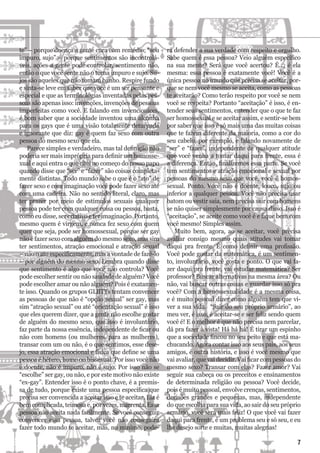 te” – porque doença a gente cura com remédio; “sou
impuro, sujo” – porque sentimentos são incontrolá-
veis, ações a gente pode controlar, sentimento não,
então o que você sente não o torna impuro e sujo. Su-
jos são aqueles que não tomam banho. Respire fundo
e sinta-se leve em saber que você é um ser pensante e
especial e que as terminologias inventadas pelas pes-
soas são apenas isso: invenções, invenções de pessoas
imperfeitas como você. E falando em invencionices,
é bom saber que a sociedade inventou uma alcunha
para os gays que é uma visão totalmente deturpada
e ignorante que diz: gay é quem faz sexo com outra
pessoa do mesmo sexo que ela.
Parece simples e verdadeiro, mas tal definição não
poderia ser mais imprópria para definir um homosse-
xual e aqui entra o que citei no começo do nosso papo
quando disse que “ser” e “fazer” são coisas completa-
mente distintas. Todo mundo sabe o que é o “ato” de
fazer sexo e com imaginação você pode fazer sexo até
com uma cadeira. Não no sentido literal, claro, mas
ter prazer por meio de estímulos sexuais qualquer
pessoa pode ter com qualquer coisa ou pessoa, basta,
como eu disse, ser criativo e ter imaginação. Portanto,
mesmo quem é virgem, e nunca fez sexo com quem
quer que seja, pode ser homossexual, porque ser gay
não é fazer sexo com alguém do mesmo sexo, mas sim
ter sentimentos, atração emocional e atração sexual
– não o ato especificamente, mas a vontade de fazê-lo
– por alguém do mesmo sexo. Lembra quando disse
que sentimento é algo que você não controla? Você
pode escolher sentir ou não saudade de alguém? Você
pode escolher amar ou não alguém? Pois é exatamen-
te isso. Quando os grupos GLBTTs tentam convencer
as pessoas de que não é “opção sexual” ser gay, mas
sim “atração sexual” ou até “orientação sexual” é isso
que eles querem dizer, que a gente não escolhe gostar
de alguém do mesmo sexo, que isso é involuntário,
faz parte da nossa essência, independente de ficar ou
não com homens (ou mulheres, para as mulheres),
transar com um ou não, é o que sentimos, esse dese-
jo, essa atração emocional e física que define se uma
pessoa é hétero, homo ou bissexual. Por isso você não
é doente, não é impuro, não é sujo. Por isso não se
“escolhe” ser gay, ou não, e por este motivo não existe
“ex-gay”. Entender isso é o ponto chave, é a premis-
sa de tudo, porque existe uma pessoa específica que
precisa ser convencida a aceitar isso e te aceitar. Ela é
bem complicada, teimosa e, por vezes, marrenta. Essa
pessoa não aceita nada facilmente. Se você conseguir
convencer essa pessoa, talvez você não conseguirá
fazer todo mundo te aceitar, mas, no mínimo, pode-
rá defender a sua verdade com respeito e orgulho.
Sabe quem é essa pessoa? Veio alguém específico
na sua mente? Será que você acertou? É..., é ela
mesma: essa pessoa é exatamente você! Você é a
única pessoa no mundo que precisa se aceitar, por-
que se nem você mesmo se aceita, como as pessoas
te aceitarão? Como terão respeito por você se nem
você se respeita? Portanto “aceitação” é isso, é en-
tender seus sentimentos, entender que o que te faz
ser homossexual e se aceitar assim, e sentir-se bem
por saber que isso é só mais uma das muitas coisas
que te fazem diferente da maioria, como a cor do
seu cabelo, por exemplo, e falando novamente de
“ser” e “fazer”, independente de qualquer atitude
que você venha a tomar daqui para frente, essa é
a diferença. Então, finalizemos essa parte. Se você
tem sentimentos e atração emocional e sexual por
pessoas do mesmo sexo que você, você é homos-
sexual. Ponto. Você não é doente, louco, sujo ou
inferior a qualquer pessoa. Você não precisa usar
batom ou vestir saia, nem precisa sair com homens
se não quiser simplesmente por causa disso. Isso é
“aceitação”, se aceite como você é e fique bem com
você mesmo! Simples assim.
Muito bem, agora, ao se aceitar, você precisa
avaliar consigo mesmo quais atitudes vai tomar
daqui pra frente. É como definir uma profissão.
Você pode gostar da matemática, é um sentimen-
to, involuntário, você gosta e ponto. O que vai fa-
zer daqui pra frente, vai estudar matemática? Ser
professor? Buscar alternativas na mesma área? Ou
não, vai buscar outras coisas e guardar isso só pra
você? Com a homossexualidade é a mesma coisa,
e é muito pessoal dizer como alguém tem que vi-
ver a sua vida. “Sair do seu próprio armário”, ao
meu ver, é isso, é aceitar-se e ser feliz sendo quem
você é! E o melhor é que não precisa nem parcelar,
dá pra fazer à vista! Há há há! É tirar um espinho
que a sociedade fincou no seu peito e que está ma-
chucando. Agora contar isso aos seus pais, aos seus
amigos, é outra história, e isso é você mesmo que
vai avaliar, que vai decidir. Vai ficar com pessoas do
mesmo sexo? Transar com elas? Fazer amor? Vai
seguir sua cabeça ou os preceitos e ensinamentos
de determinada religião ou pessoa? Você decide,
pois é muito pessoal, envolve crenças, sentimentos,
decisões grandes e pequenas, mas, independente
do que escolha para sua vida, ao sair do seu próprio
armário, você será mais feliz! O que você vai fazer
daqui para frente, é um problema seu e só seu, e eu
lhe desejo sorte e muitas, muitas alegrias!
7
 