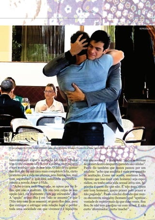 heterossexual” e que a aceitação foi difícil: “Todos
têm (crise existencial), já tive a minha, mas superei
e toco a minha vida de boa hoje. O fato de eu gostar
dos dois me faz um cara mais completo e feliz, curto
prazeres que a vida me oferece, sem limitações, mas
com segurança” e que está assistindo esporadica-
mente a novela Amor à Vida.
“Acho o cara meio frustrado, se optou por ter fi-
lho, que não o maltrate. Ele não tem culpa de sua
opção (sic), ele realmente é um gay enrustido”, diz.
A “opção” acima dita é em “não se assumir” e que
“Não tem essa de se assumir, se gosto dos dois, para
que entregar e estragar uma relação legal e perder
toda uma sociedade em que vivemos e é hipócrita
em não aceitar?” e completa: “todas as formas
deprazerdentrodequatroparedessãoválidas”.
Paulo diz também que nunca passou por um
analista: “acho que analista é mais pra questão
de aceitação. Como me aceito, continuo bem.
Mesmo que isso (sair com homens) seja espo-
rádico, eu tenho uma vida sexual ativa sim, hi-
pócrita é quem diz que não. E ‘não pago’ (para
sair com homens), quero prazer pelo prazer e
não pagando”. Paulo conclui dizendo que nun-
ca encontrou ninguém (homem) que “sentisse
vontade de repetir mais do que duas vezes. Sou
flex. Se não tem gasolina vai com álcool. E não
curto ‘afeminados’, curto ‘macho’”.
O personagem Félix, interpretado pelo ator Mateus Solano, encontra o seu “anjinho” em um shopping.
reProdução
9
 