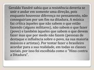Geraldo Vandré sabia que a resistência deveria se
unir e andar em somente uma direção, pois
enquanto houvesse diferença no pensamento, não
conseguiriam por um fim na ditadura. A música
faz crítica àqueles que não sabem o que estão
fazendo (alguns militares), não sabem o que fazer
(povo) e também àqueles que sabem o que devem
fazer mas que por medo não fazem (pessoas de
destaque e influência sobre o povo, na sua maioria
músicos e artistas). Por tentar fazer o brasileiro
acordar para a sua realidade, em todas as classes
sociais, por isso foi escolhida como o "Hino contra
a Ditadura".
 