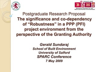 Postgraduate Research Proposal
The significance and co-dependency
   of “Robustness” in a PPP (PFI)
    project environment from the
perspective of the Granting Authority

            Gerald Sundaraj
        School of Built Environment
           University of Salford
          SPARC Conference
                7 May 2009
 