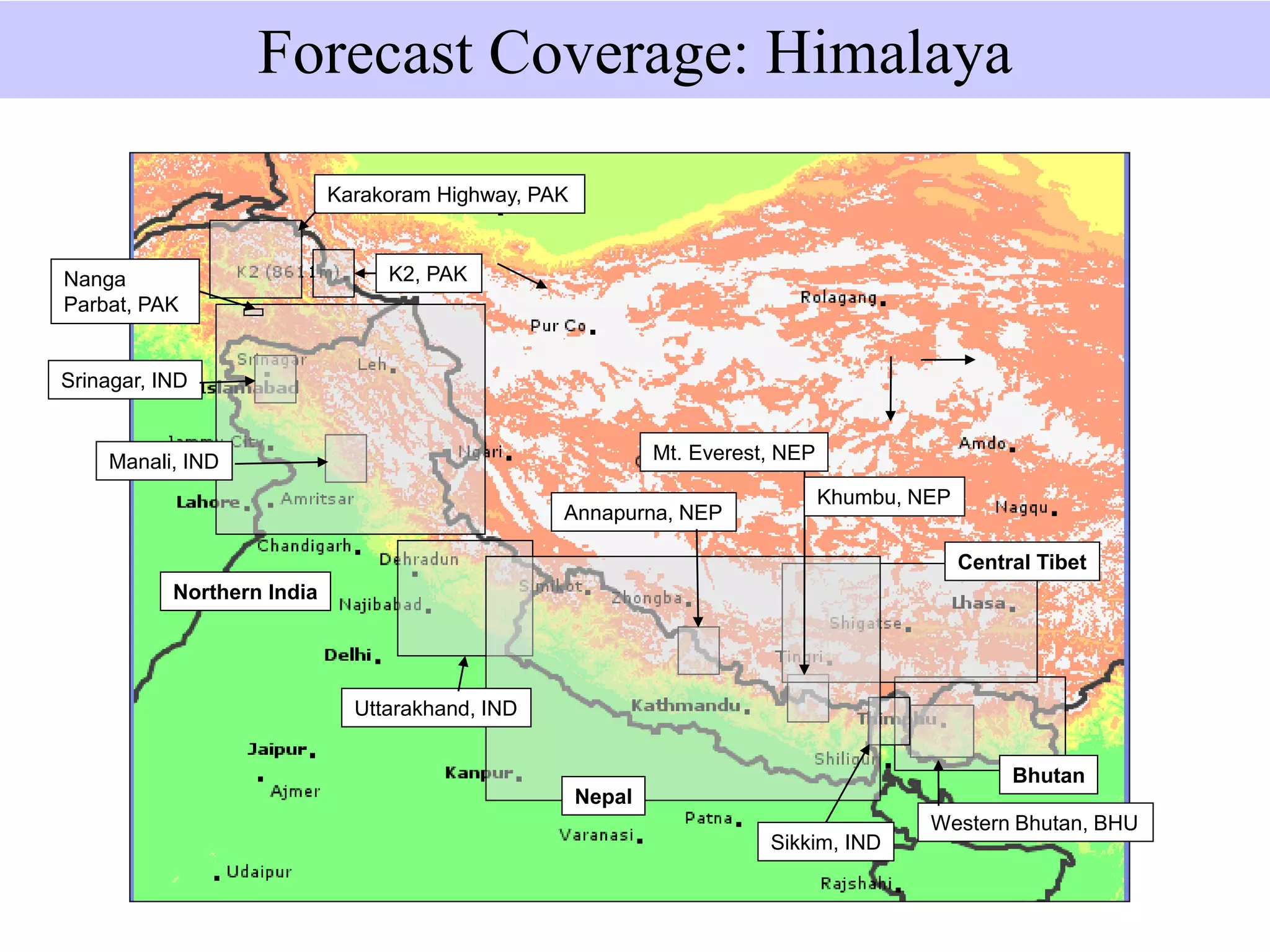 Bhutan
Western Bhutan, BHU
Sikkim, IND
Mt. Everest, NEP
Nepal
Annapurna, NEP
Uttarakhand, IND
Northern India
Central Tibet
Manali, IND
Srinagar, IND
K2, PAK
Karakoram Highway, PAK
Forecast Coverage: Himalaya
Khumbu, NEP
Nanga
Parbat, PAK
 