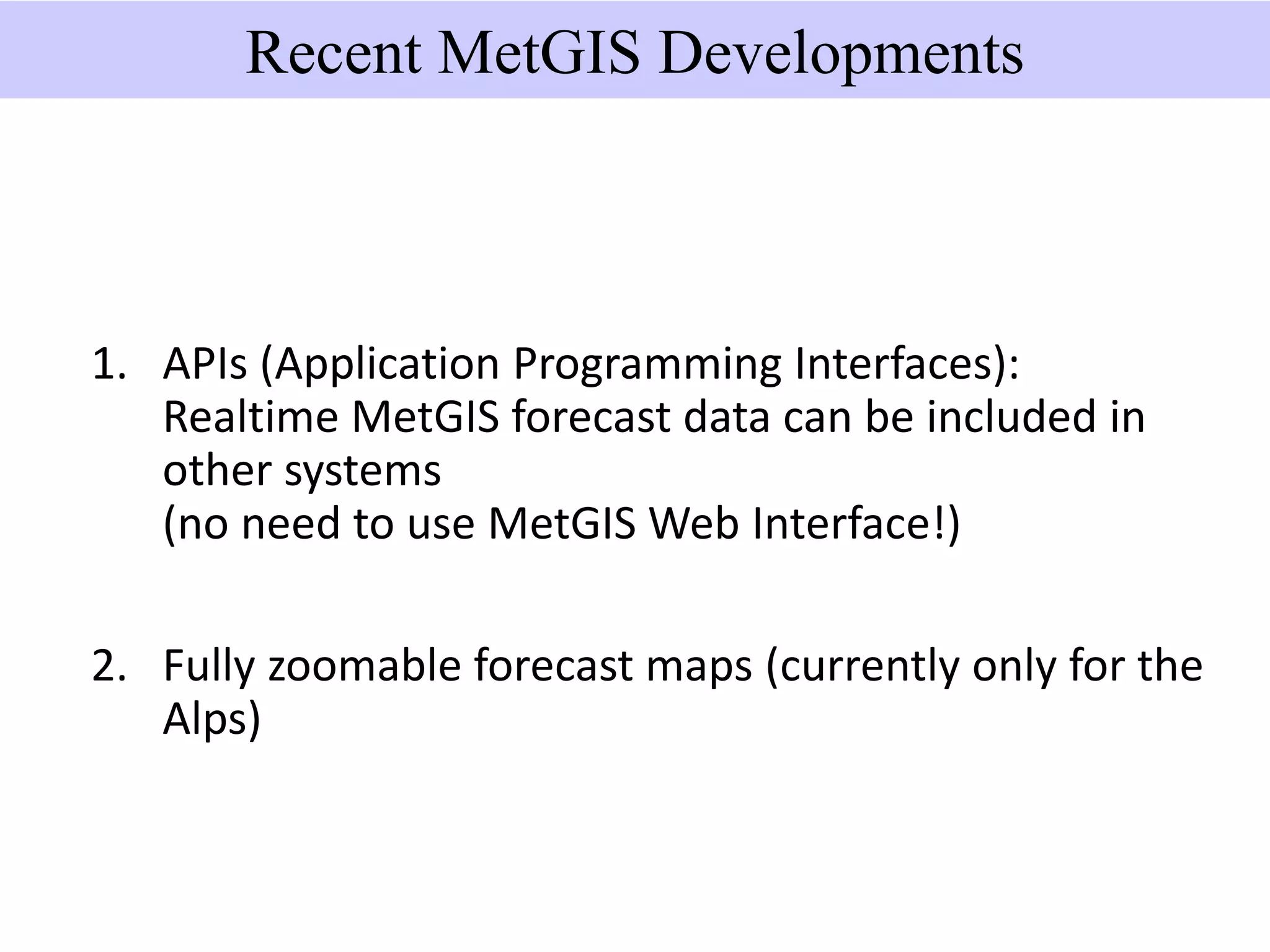 Recent MetGIS Developments
1. APIs (Application Programming Interfaces):
Realtime MetGIS forecast data can be included in
other systems
(no need to use MetGIS Web Interface!)
2. Fully zoomable forecast maps (currently only for the
Alps)
 