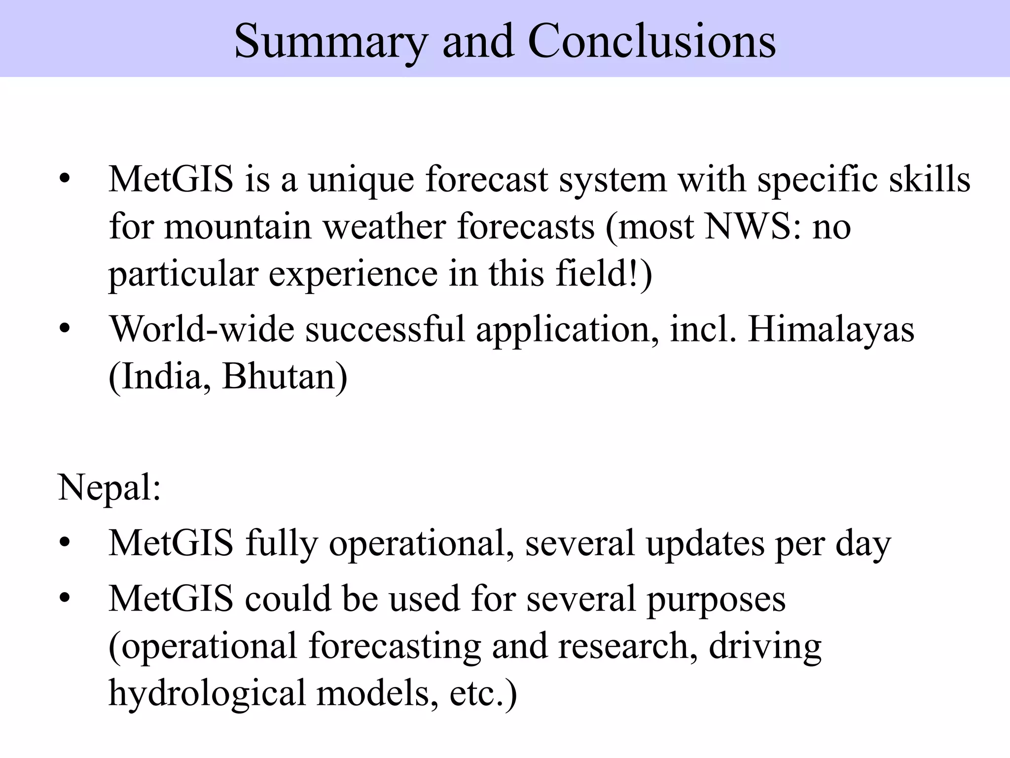 • MetGIS is a unique forecast system with specific skills
for mountain weather forecasts (most NWS: no
particular experience in this field!)
• World-wide successful application, incl. Himalayas
(India, Bhutan)
Nepal:
• MetGIS fully operational, several updates per day
• MetGIS could be used for several purposes
(operational forecasting and research, driving
hydrological models, etc.)
Summary and Conclusions
 
