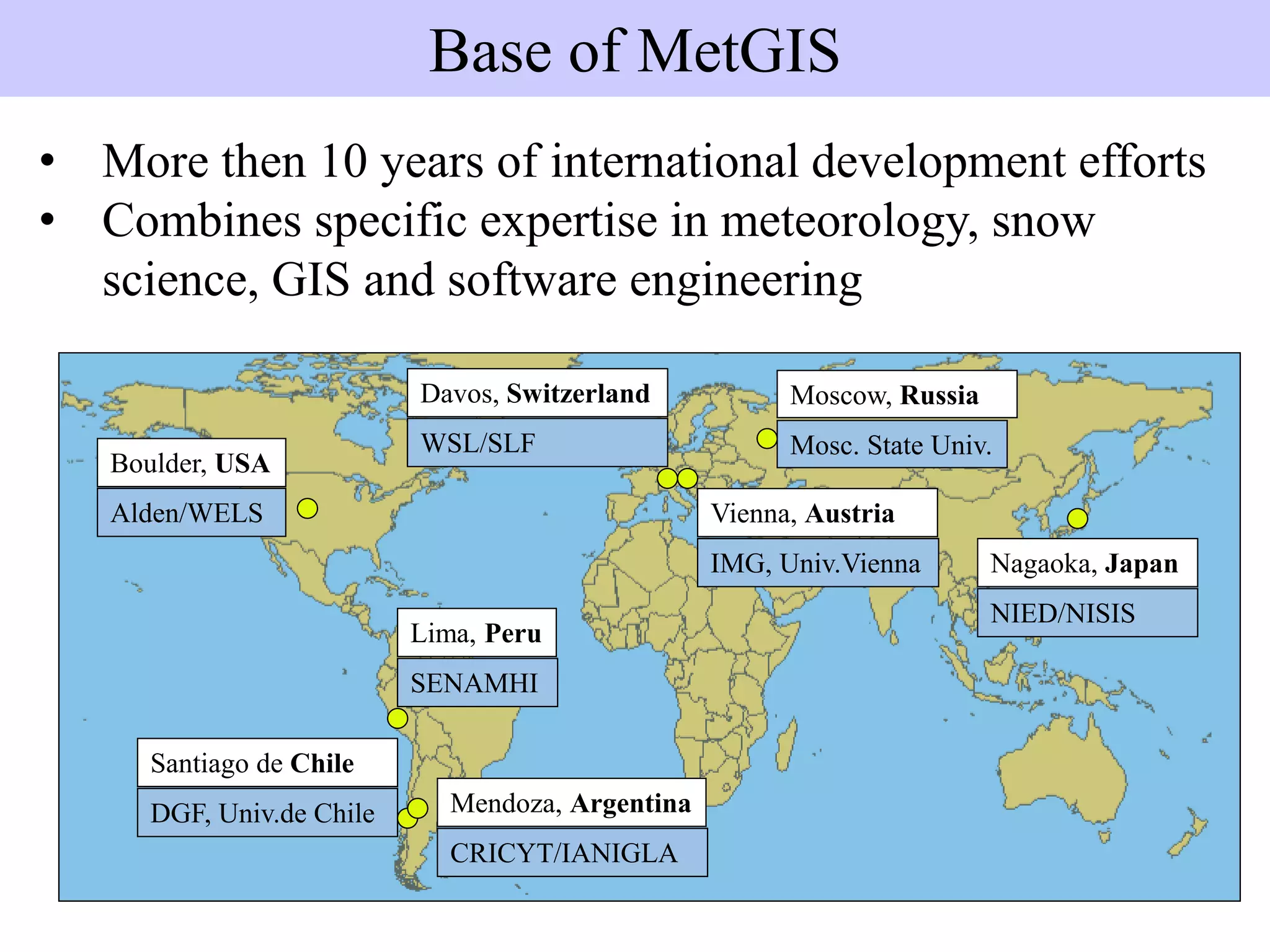 Santiago de Chile
Boulder, USA
WSL/SLF
Vienna, Austria
Nagaoka, Japan
Mendoza, Argentina
Alden/WELS
DGF, Univ.de Chile
CRICYT/IANIGLA
NIED/NISIS
IMG, Univ.Vienna
Davos, Switzerland
Lima, Peru
SENAMHI
• More then 10 years of international development efforts
• Combines specific expertise in meteorology, snow
science, GIS and software engineering
Base of MetGIS
Moscow, Russia
Mosc. State Univ.
 