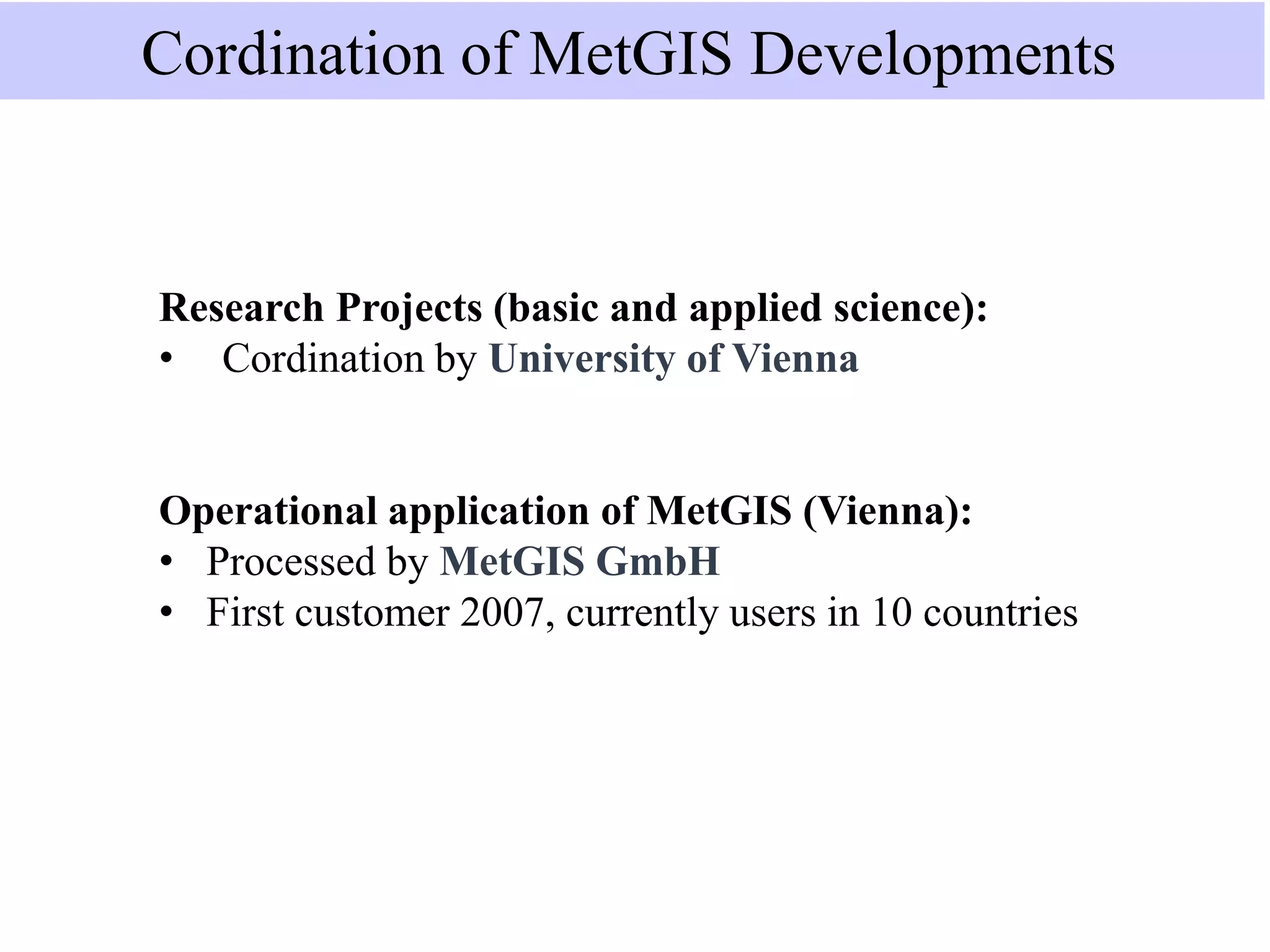 Research Projects (basic and applied science):
• Cordination by University of Vienna
Operational application of MetGIS (Vienna):
• Processed by MetGIS GmbH
• First customer 2007, currently users in 10 countries
Cordination of MetGIS Developments
 