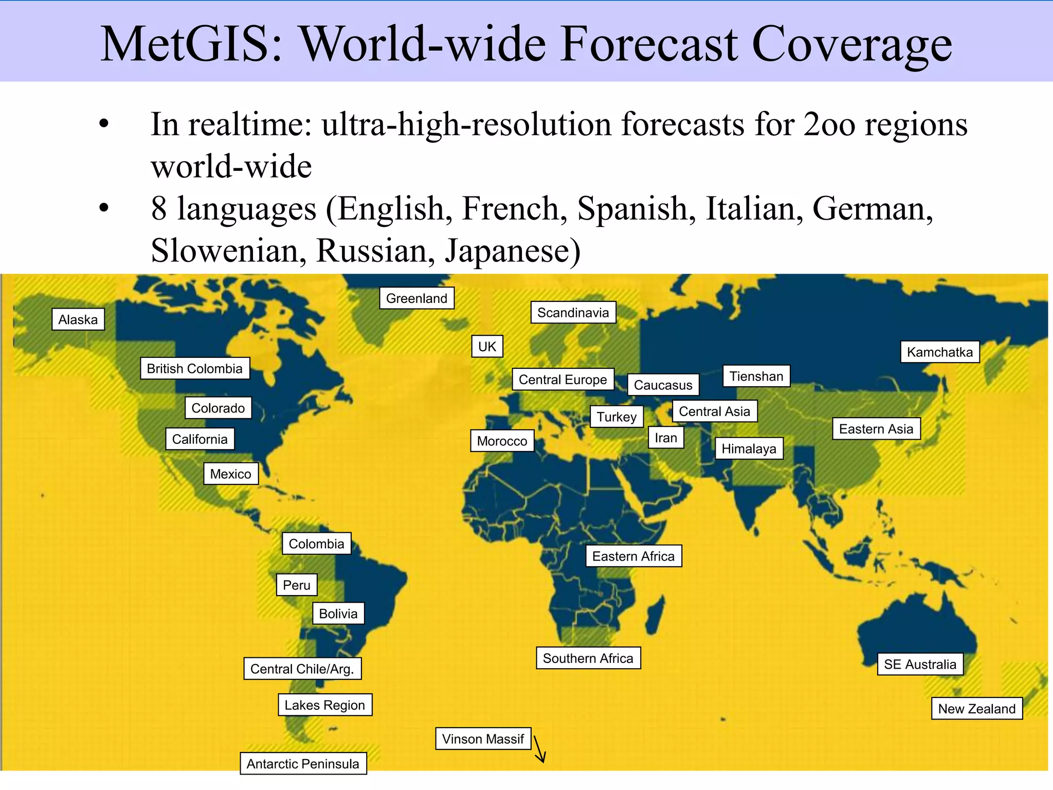 Extensión de los pronósticos
• In realtime: ultra-high-resolution forecasts for 2oo regions
world-wide
• 8 languages (English, French, Spanish, Italian, German,
Slowenian, Russian, Japanese)
MetGIS: World-wide Forecast Coverage
Antarctic Peninsula
Southern Africa
Vinson Massif
Lakes Region
Central Chile/Arg.
Peru
Mexico
Colombia
Alaska
British Colombia
California
Colorado
Bolivia
Eastern Africa
Morocco
Central Europe
UK
Greenland
Scandinavia
Turkey
Caucasus
SE Australia
New Zealand
Iran
Central Asia
Himalaya
Tienshan
Eastern Asia
Kamchatka
 