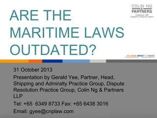 ARE THE
MARITIME LAWS
OUTDATED?
31 October 2013
Presentation by Gerald Yee, Partner, Head,
Shipping and Admiralty Practice Group, Dispute
Resolution Practice Group, Colin Ng & Partners
LLP
Tel: +65 6349 8733 Fax: +65 6438 3016
Email: gyee@cnplaw.com

WE HAVE WHAT IT TAKES

Colin Ng & Partners LLP

 