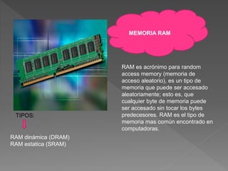 MEMORIA RAM
RAM es acrónimo para random
access memory (memoria de
acceso aleatorio), es un tipo de
memoria que puede ser accesado
aleatoriamente; esto es, que
cualquier byte de memoria puede
ser accesado sin tocar los bytes
predecesores. RAM es el tipo de
memoria mas común encontrado en
computadoras.
TIPOS:
RAM dinámica (DRAM)
RAM estatica (SRAM)
 