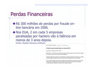 R$ 300 milhões de perdas por fraude on-
line bancária em 2006.
Nos EUA, 2 em cada 5 empresas
paralisadas por hackers vão à falência em
menos de 3 anos depois.
(Fonte: Disaster Recovery Institute)
Perdas Financeiras
 