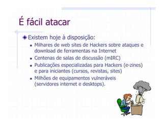 É fácil atacar
Existem hoje à disposição:
Milhares de web sites de Hackers sobre ataques e
download de ferramentas na Internet
Centenas de salas de discussão (mIRC)
Publicações especializadas para Hackers (e-zines)
e para iniciantes (cursos, revistas, sites)
Milhões de equipamentos vulneráveis
(servidores internet e desktops).
 