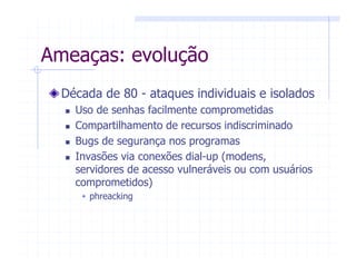 Ameaças: evolução
Década de 80 - ataques individuais e isolados
Uso de senhas facilmente comprometidas
Compartilhamento de recursos indiscriminado
Bugs de segurança nos programas
Invasões via conexões dial-up (modens,
servidores de acesso vulneráveis ou com usuários
comprometidos)
phreacking
 