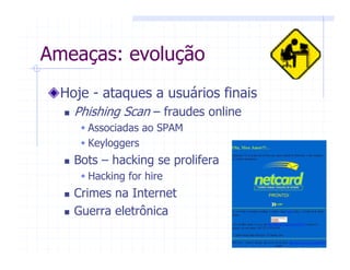 Ameaças: evolução
Hoje - ataques a usuários finais
Phishing Scan – fraudes online
Associadas ao SPAM
Keyloggers
Bots – hacking se prolifera
Hacking for hire
Crimes na Internet
Guerra eletrônica
 