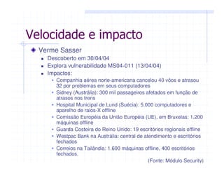 Velocidade e impacto
Verme Sasser
Descoberto em 30/04/04
Explora vulnerabilidade MS04-011 (13/04/04)
Impactos:
Companhia aérea norte-americana cancelou 40 vôos e atrasou
32 por problemas em seus computadores
Sidney (Austrália): 300 mil passageiros afetados em função de
atrasos nos trens
Hospital Municipal de Lund (Suécia): 5.000 computadores e
aparelho de raios-X offline
Comissão Européia da União Européia (UE), em Bruxelas: 1.200
máquinas offline
Guarda Costeira do Reino Unido: 19 escritórios regionais offline
Westpac Bank na Austrália: central de atendimento e escritórios
fechados
Correios na Tailândia: 1.600 máquinas offline, 400 escritórios
fechados.
(Fonte: Módulo Security)
 