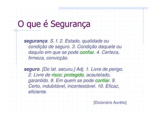 segurança. S. f. 2. Estado, qualidade ou
condição de seguro. 3. Condição daquele ou
daquilo em que se pode confiarconfiar. 4. Certeza,
firmeza, convicção.
seguro. [Do lat. securu.] Adj. 1. Livre de perigo.
2. Livre de riscorisco; protegidoprotegido, acautelado,
garantido. 8. Em quem se pode confiarconfiar. 9.
Certo, indubitável, incontestável. 10. Eficaz,
eficiente.
[Dicionário Aurélio]
O que é Segurança
 