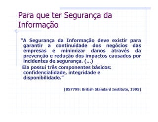 “A Segurança da Informação deve existir para
garantir a continuidade dos negócios das
empresas e minimizar danos através da
prevenção e redução dos impactos causados por
incidentes de segurança. (...)
Ela possui três componentes básicos:
confidencialidade, integridade e
disponibilidade.”
[BS7799: British Standard Institute, 1995]
Para que ter Segurança da
Informação
 