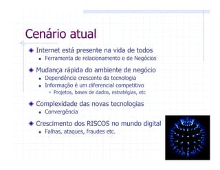 Internet está presente na vida de todos
Ferramenta de relacionamento e de Negócios
Mudança rápida do ambiente de negócio
Dependência crescente da tecnologia
Informação é um diferencial competitivo
Projetos, bases de dados, estratégias, etc
Complexidade das novas tecnologias
Convergência
Crescimento dos RISCOS no mundo digital
Falhas, ataques, fraudes etc.
Cenário atual
 