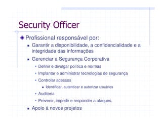 Profissional responsável por:
Garantir a disponibilidade, a confidencialidade e a
integridade das informações
Gerenciar a Segurança Corporativa
Definir e divulgar política e normas
Implantar e administrar tecnologias de segurança
Controlar acessos
Identificar, autenticar e autorizar usuários
Auditoria
Prevenir, impedir e responder a ataques.
Apoio à novos projetos
Security Officer
 