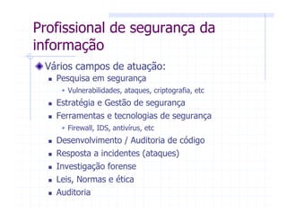 Vários campos de atuação:
Pesquisa em segurança
Vulnerabilidades, ataques, criptografia, etc
Estratégia e Gestão de segurança
Ferramentas e tecnologias de segurança
Firewall, IDS, antivírus, etc
Desenvolvimento / Auditoria de código
Resposta a incidentes (ataques)
Investigação forense
Leis, Normas e ética
Auditoria
Profissional de segurança da
informação
 